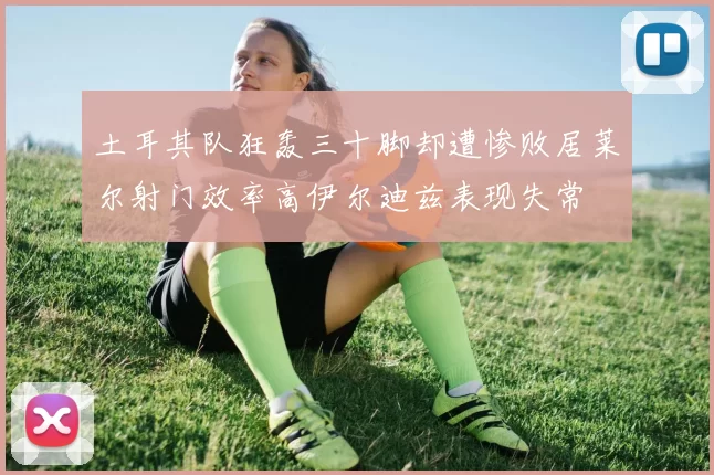 土耳其队狂轰三十脚却遭惨败居莱尔射门效率高伊尔迪兹表现失常