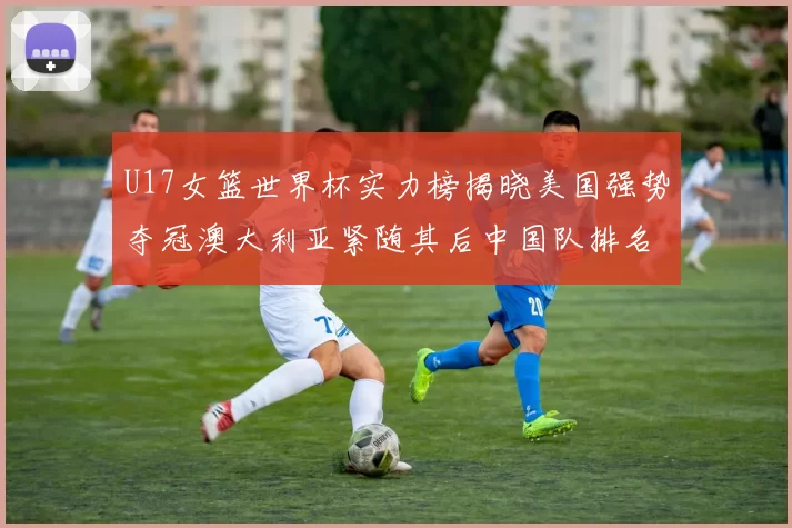 U17女篮世界杯实力榜揭晓美国强势夺冠澳大利亚紧随其后中国队排名第十