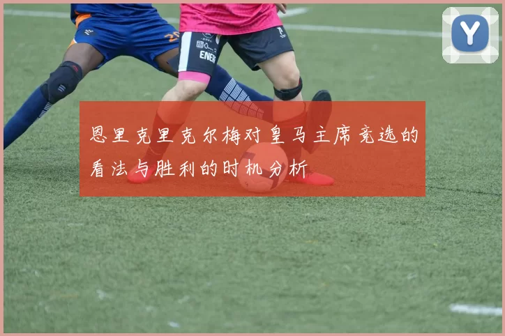 恩里克里克尔梅对皇马主席竞选的看法与胜利的时机分析