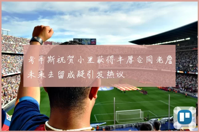 考辛斯祝贺小里获得丰厚合同老詹未来去留成疑引发热议