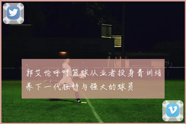 郭艾伦呼吁篮球从业者投身青训培养下一代独特与强大的球员